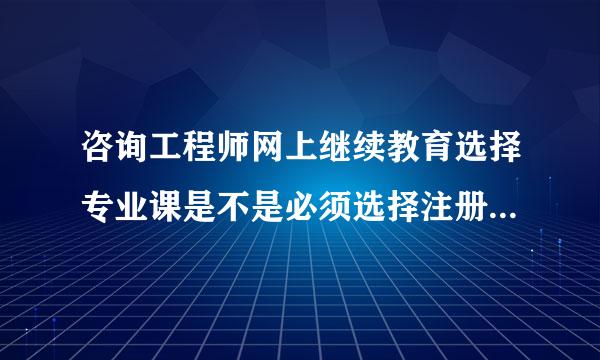 咨询工程师网上继续教育选择专业课是不是必须选择注册的专业?