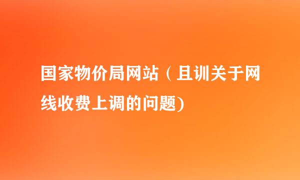 国家物价局网站（且训关于网线收费上调的问题)