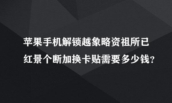 苹果手机解锁越象略资祖所已红景个断加换卡贴需要多少钱？