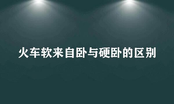 火车软来自卧与硬卧的区别