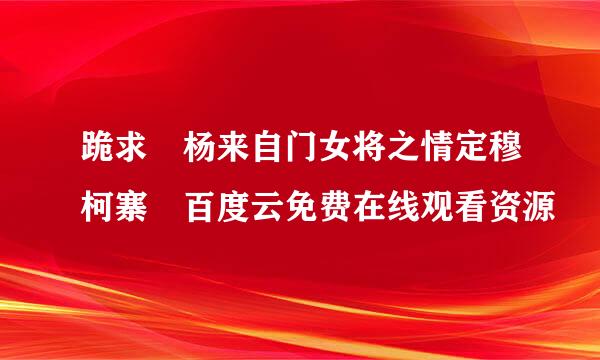 跪求 杨来自门女将之情定穆柯寨 百度云免费在线观看资源