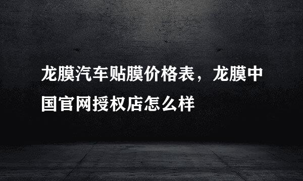龙膜汽车贴膜价格表，龙膜中国官网授权店怎么样