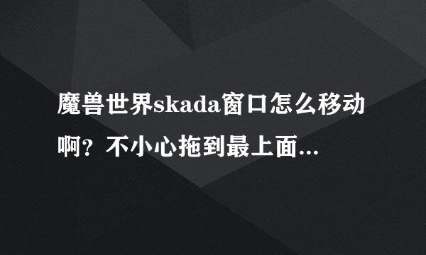 魔兽世界skada窗口怎么移动啊？不小心拖到最上面，然后就拖动不了窗来自口了。