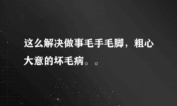 这么解决做事毛手毛脚，粗心大意的坏毛病。。