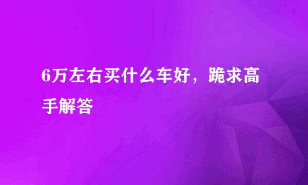 6万左右买什么车好，跪求高手解答
