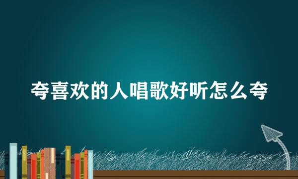 夸喜欢的人唱歌好听怎么夸