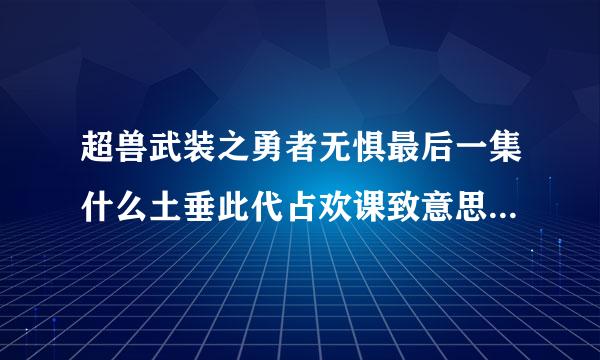 超兽武装之勇者无惧最后一集什么土垂此代占欢课致意思 ？？ 怎么都不记得自己是超兽战士了 而且都在一起碰到了