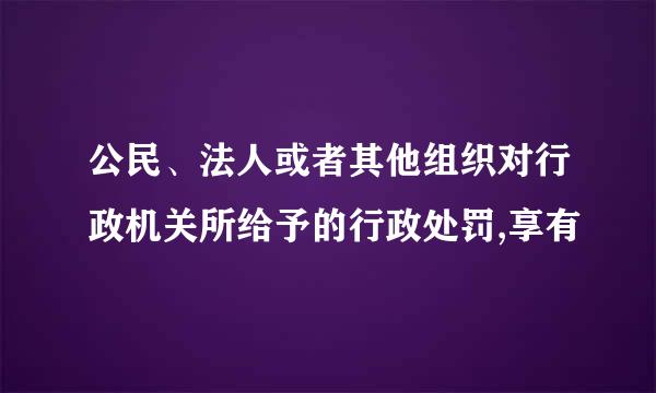 公民、法人或者其他组织对行政机关所给予的行政处罚,享有