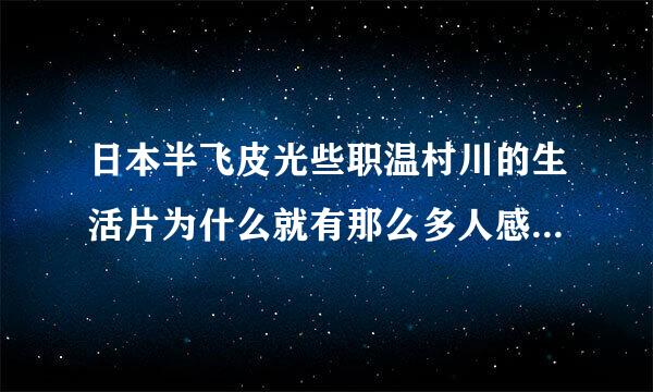 日本半飞皮光些职温村川的生活片为什么就有那么多人感兴趣了呢，我为什么越看越看觉得好恶心啊？