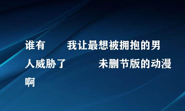 谁有  我让最想被拥抱的男人威胁了   未删节版的动漫啊