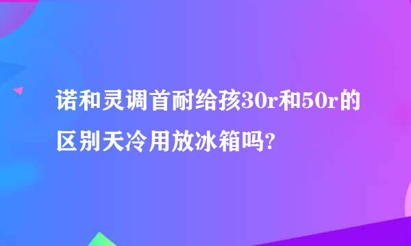 诺和灵调首耐给孩30r和50r的区别天冷用放冰箱吗?