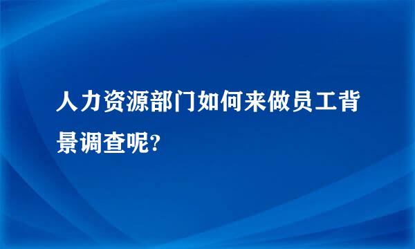人力资源部门如何来做员工背景调查呢?