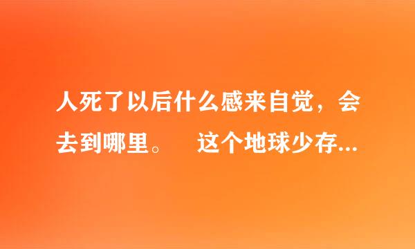 人死了以后什么感来自觉，会去到哪里。 这个地球少存在好几十万年，我们来到这个世界，只能活到70-80岁，