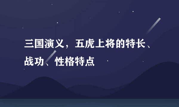 三国演义，五虎上将的特长、战功、性格特点