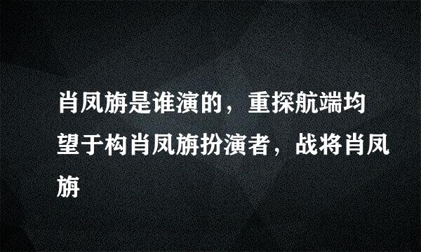 肖凤旃是谁演的，重探航端均望于构肖凤旃扮演者，战将肖凤旃