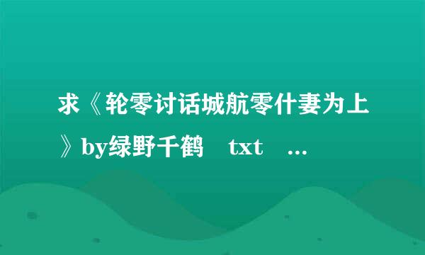 求《轮零讨话城航零什妻为上》by绿野千鹤 txt 全文+番外！（3篇番外！！！） 无河蟹无删节 O(∩_∩)O谢谢！！