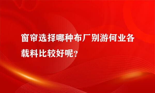 窗帘选择哪种布厂别游何业各载料比较好呢？