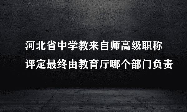 河北省中学教来自师高级职称评定最终由教育厅哪个部门负责