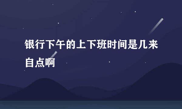 银行下午的上下班时间是几来自点啊