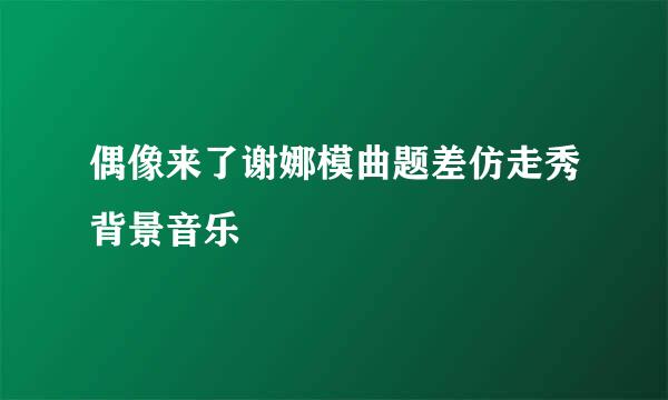 偶像来了谢娜模曲题差仿走秀背景音乐