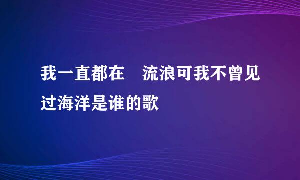 我一直都在 流浪可我不曾见过海洋是谁的歌