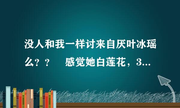 没人和我一样讨来自厌叶冰瑶么？？ 感觉她白莲花，360问答圣母，弱，如果没有她