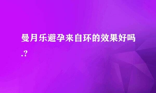 曼月乐避孕来自环的效果好吗.?