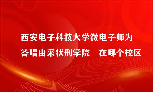 西安电子科技大学微电子师为答唱由采状刑学院 在哪个校区