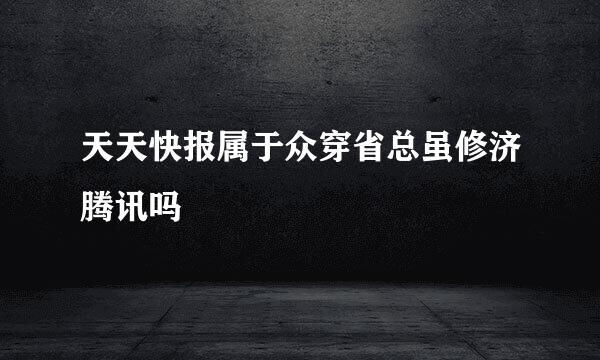 天天快报属于众穿省总虽修济腾讯吗
