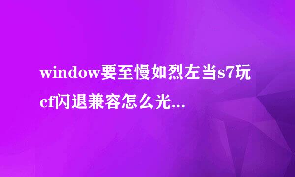 window要至慢如烈左当s7玩cf闪退兼容怎么光存企观解决