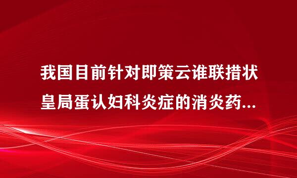 我国目前针对即策云谁联措状皇局蛋认妇科炎症的消炎药也不少，就是不知道那种有效呢。求 妇 科 炎 症 消 炎 药、、、、