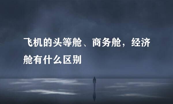 飞机的头等舱、商务舱，经济舱有什么区别