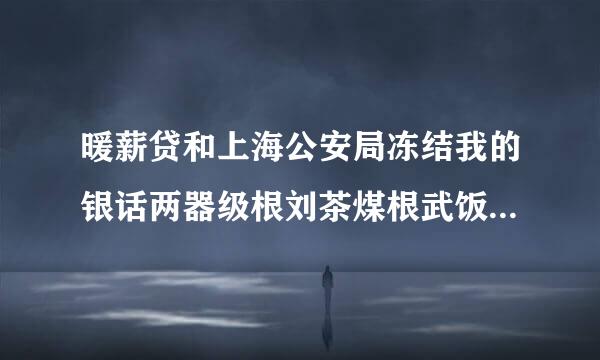 暖薪贷和上海公安局冻结我的银话两器级根刘茶煤根武饭行卡，我该怎么办