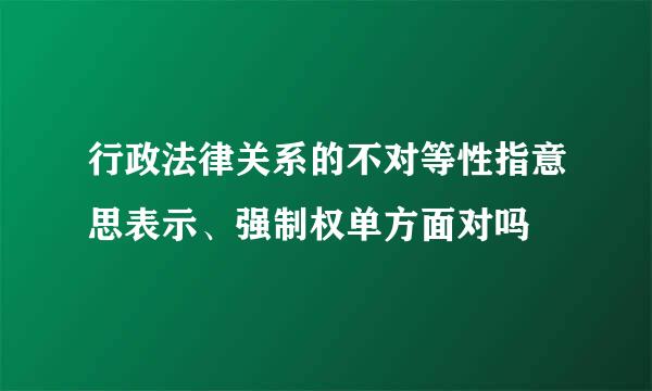 行政法律关系的不对等性指意思表示、强制权单方面对吗
