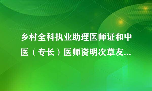 乡村全科执业助理医师证和中医（专长）医师资明次草友而置犯司比控格证书的区别