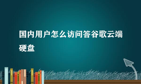 国内用户怎么访问答谷歌云端硬盘