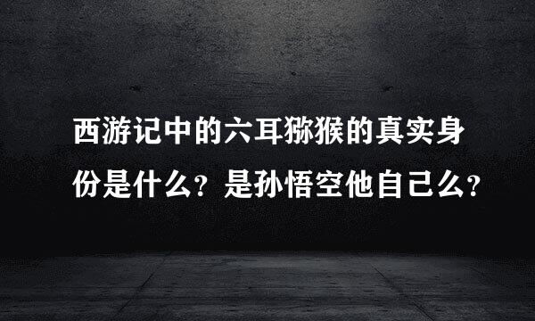 西游记中的六耳猕猴的真实身份是什么？是孙悟空他自己么？