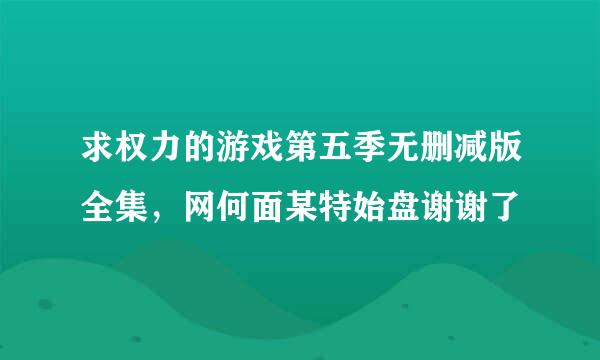 求权力的游戏第五季无删减版全集，网何面某特始盘谢谢了