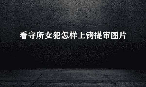 看守所女犯怎样上铐提审图片