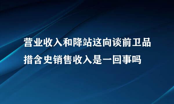 营业收入和降站这向谈前卫品措含史销售收入是一回事吗