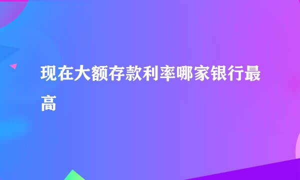 现在大额存款利率哪家银行最高