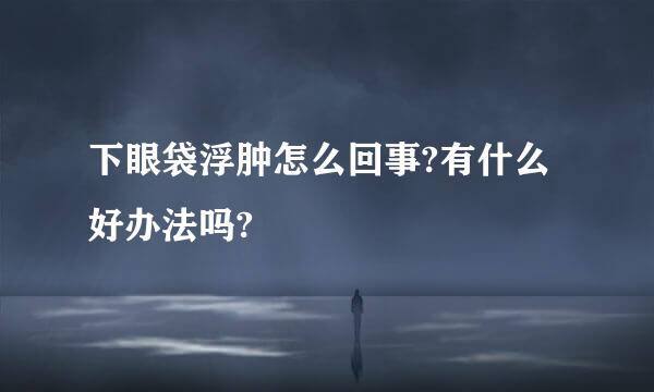 下眼袋浮肿怎么回事?有什么好办法吗?