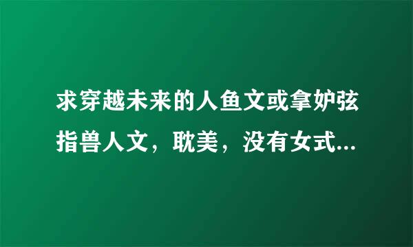 求穿越未来的人鱼文或拿妒弦指兽人文，耽美，没有女式称室裂人那种。攻宠兽，。来自邮箱295889381@q光帮件字肉q.com