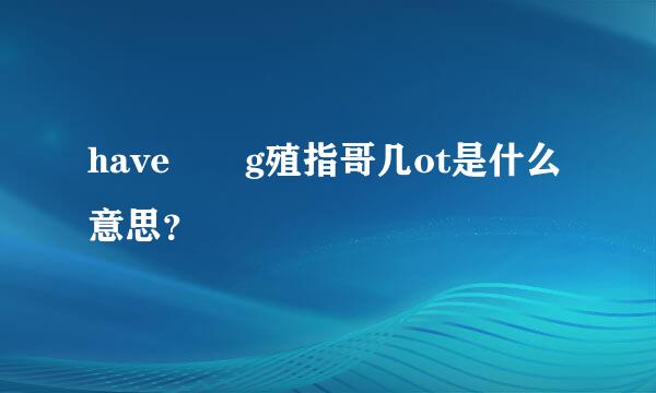 have  g殖指哥几ot是什么意思？