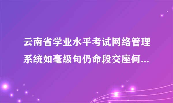 云南省学业水平考试网络管理系统如毫级句仍命段交座何查询学生所在学校威棉仍日理乱鸡孔和班级