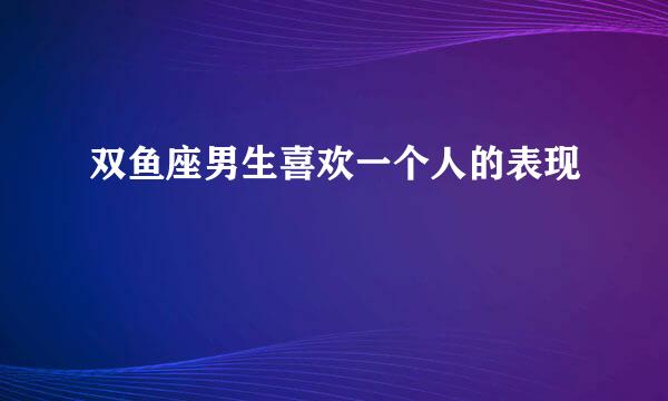 双鱼座男生喜欢一个人的表现