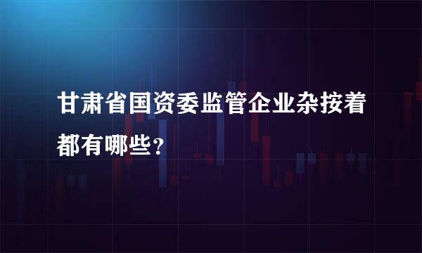 甘肃省国资委监管企业杂按着都有哪些？