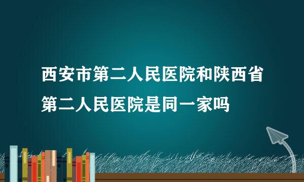西安市第二人民医院和陕西省第二人民医院是同一家吗