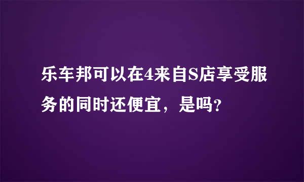 乐车邦可以在4来自S店享受服务的同时还便宜，是吗？