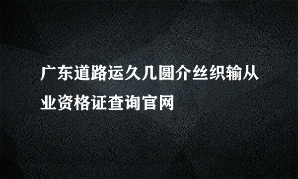 广东道路运久几圆介丝织输从业资格证查询官网